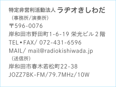 特定非営利活動法人ラヂオきしわだ
（事務所/演奏所）
〒596-0076
岸和田市野田町1-6-19 栄光ビル２階
TEL•FAX/ 072-431-6596
MAIL/ mail@radiokishiwada.jp
（送信所）
岸和田市春木若松町22-38
JOZZ7BK-FM/79.7MHz/10W